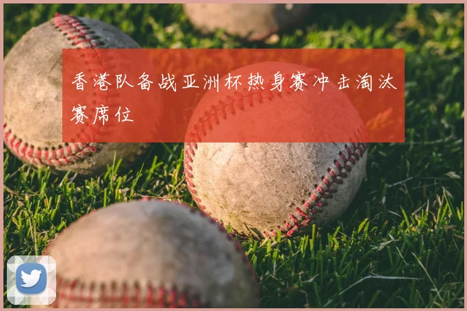 香港队备战亚洲杯热身赛冲击淘汰赛席位