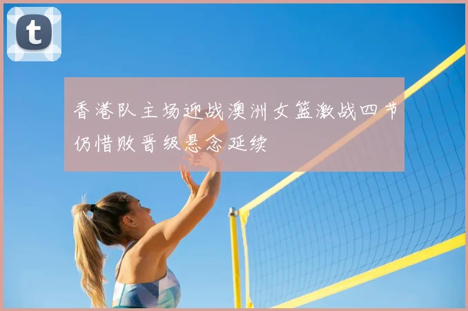 香港队主场迎战澳洲女篮激战四节仍惜败晋级悬念延续