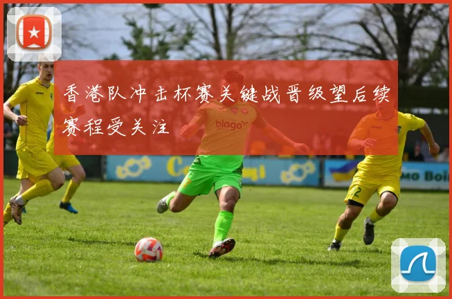 香港队冲击杯赛关键战晋级望后续赛程受关注
