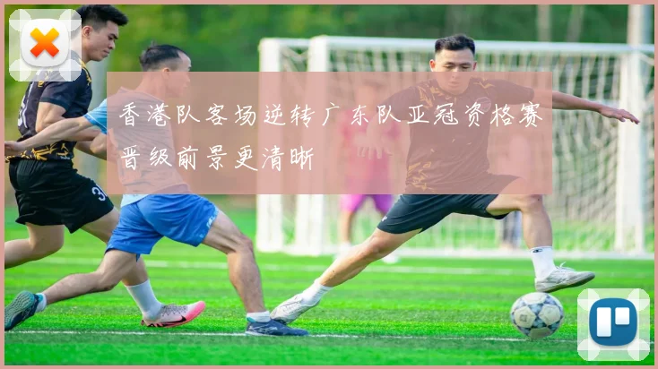 香港队客场逆转广东队亚冠资格赛晋级前景更清晰