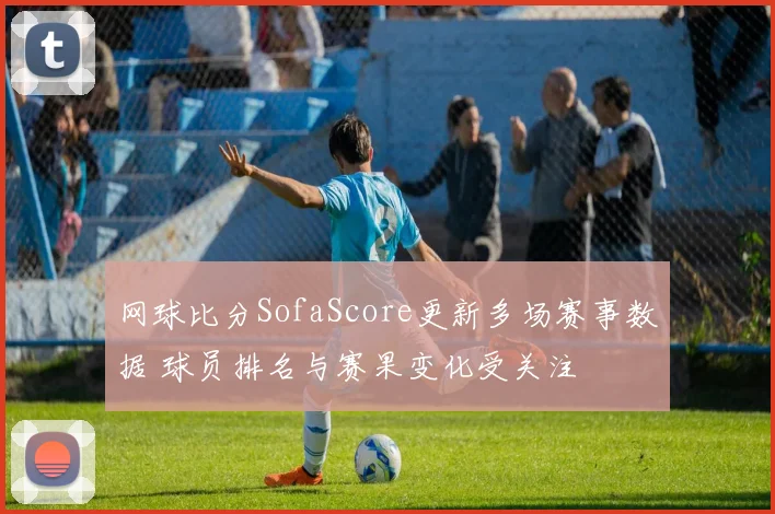 网球比分SofaScore更新多场赛事数据 球员排名与赛果变化受关注