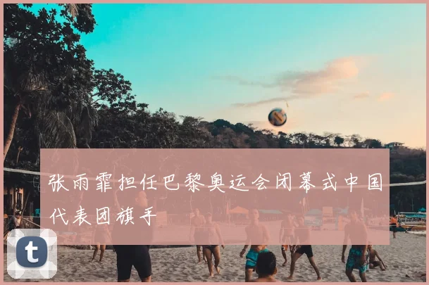 张雨霏担任巴黎奥运会闭幕式中国代表团旗手