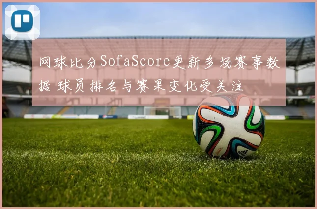 网球比分SofaScore更新多场赛事数据 球员排名与赛果变化受关注