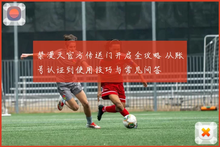 禁漫天官方传送门开启全攻略 从账号认证到使用技巧与常见问答