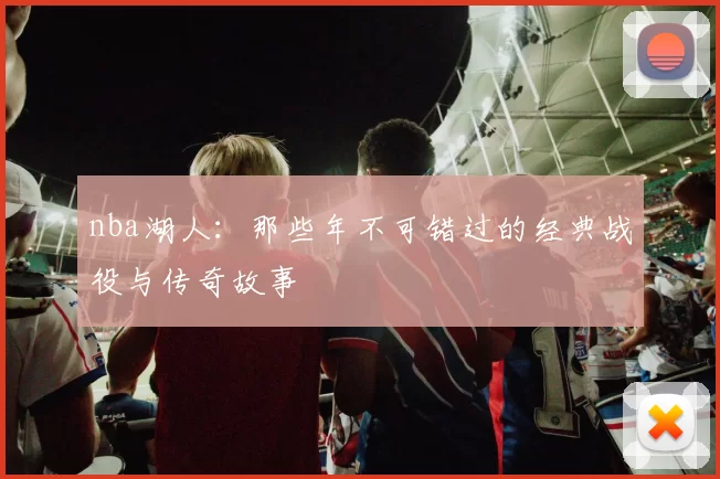 nba湖人：那些年不可错过的经典战役与传奇故事