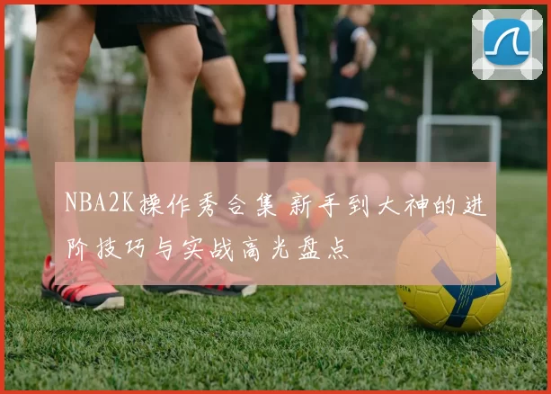 NBA2K操作秀合集 新手到大神的进阶技巧与实战高光盘点