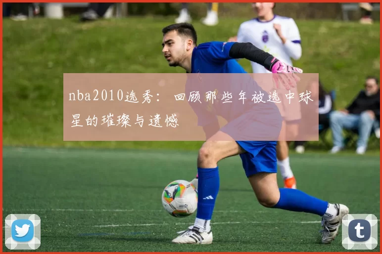 nba2010选秀：回顾那些年被选中球星的璀璨与遗憾