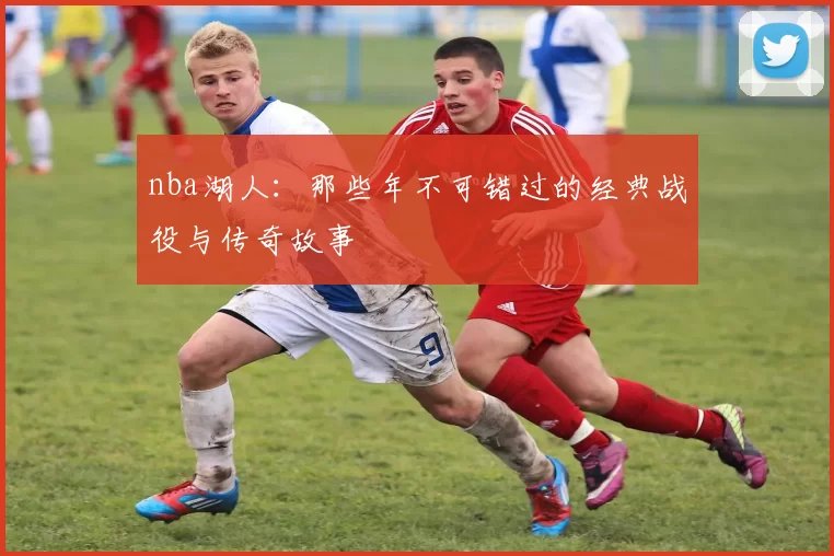 nba湖人：那些年不可错过的经典战役与传奇故事