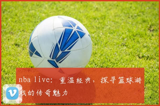 nba live：重温经典，探寻篮球游戏的传奇魅力
