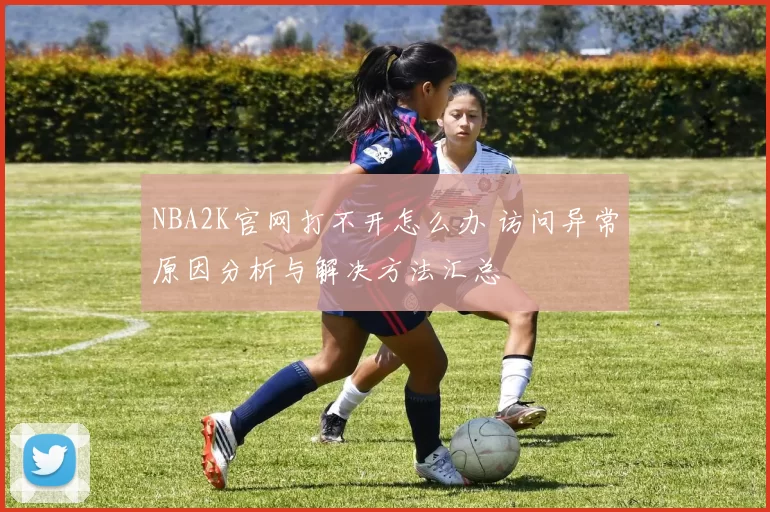 NBA2K官网打不开怎么办 访问异常原因分析与解决方法汇总